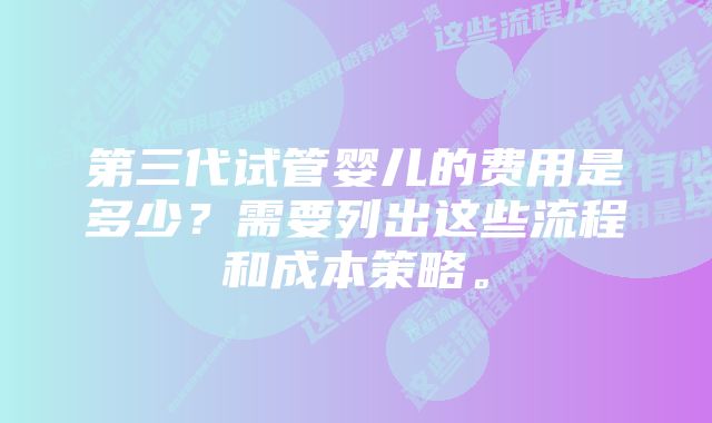 第三代试管婴儿的费用是多少？需要列出这些流程和成本策略。