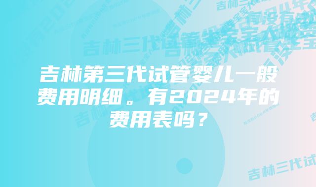 吉林第三代试管婴儿一般费用明细。有2024年的费用表吗？