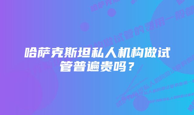 哈萨克斯坦私人机构做试管普遍贵吗？