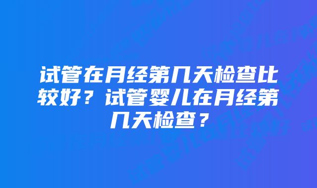 试管在月经第几天检查比较好？试管婴儿在月经第几天检查？