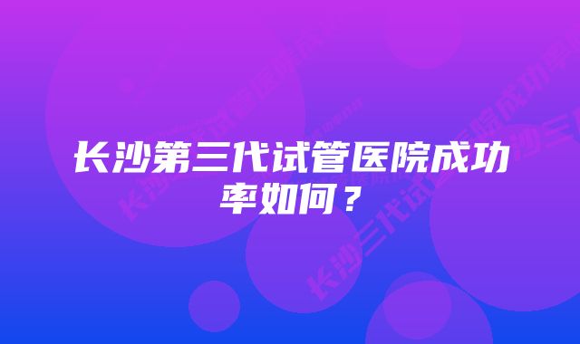 长沙第三代试管医院成功率如何？