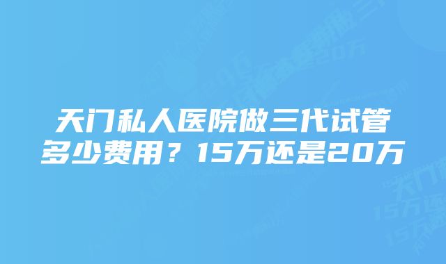 天门私人医院做三代试管多少费用？15万还是20万