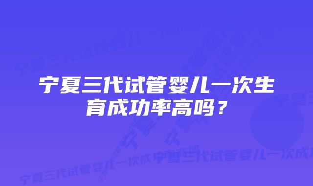 宁夏三代试管婴儿一次生育成功率高吗？