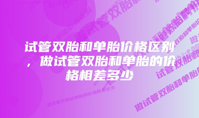 试管双胎和单胎价格区别，做试管双胎和单胎的价格相差多少