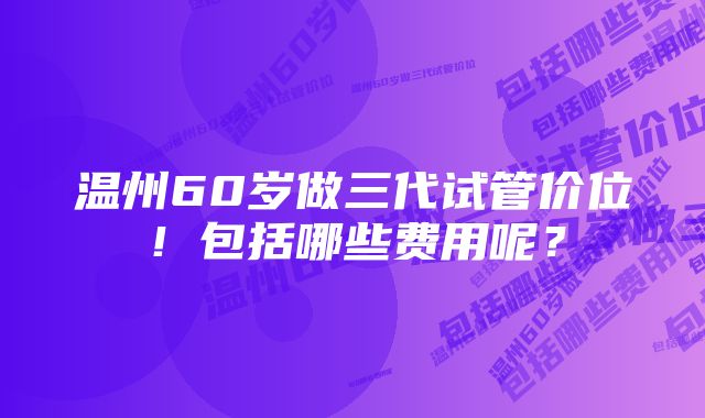 温州60岁做三代试管价位！包括哪些费用呢？