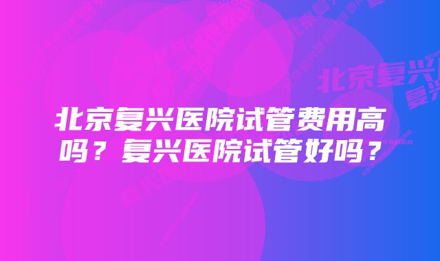 北京复兴医院试管费用高吗？复兴医院试管好吗？