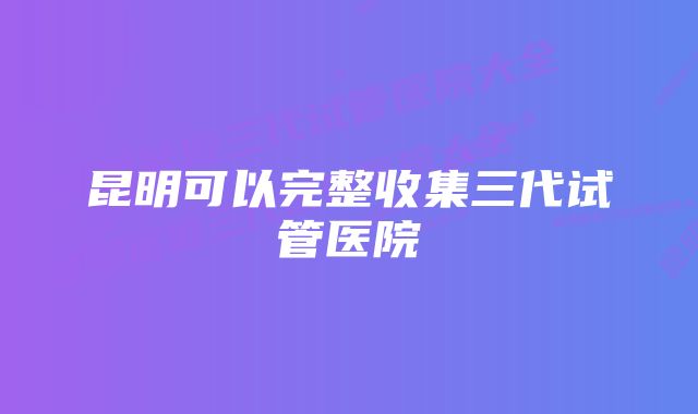 昆明可以完整收集三代试管医院