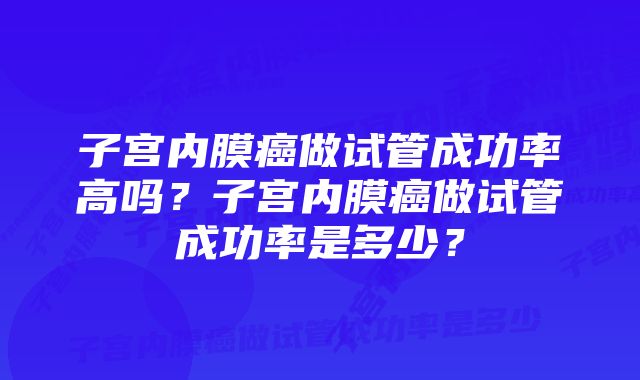 子宫内膜癌做试管成功率高吗？子宫内膜癌做试管成功率是多少？