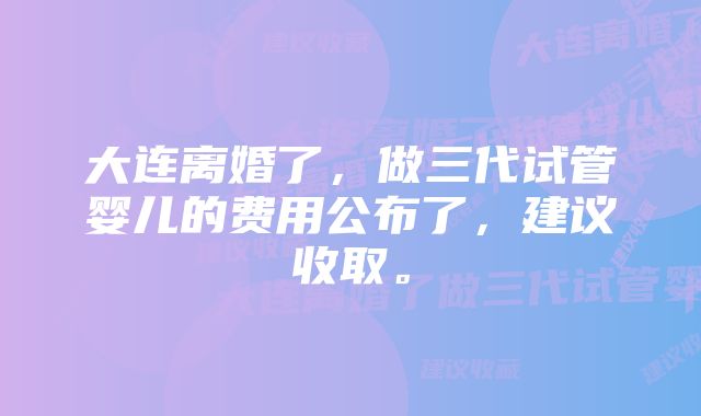 大连离婚了，做三代试管婴儿的费用公布了，建议收取。