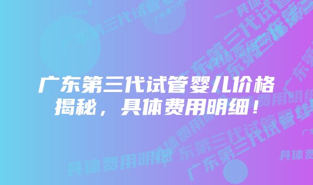 广东第三代试管婴儿价格揭秘，具体费用明细！