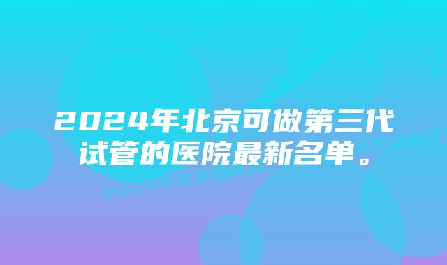 2024年北京可做第三代试管的医院最新名单。