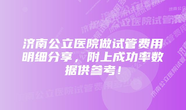 济南公立医院做试管费用明细分享，附上成功率数据供参考！