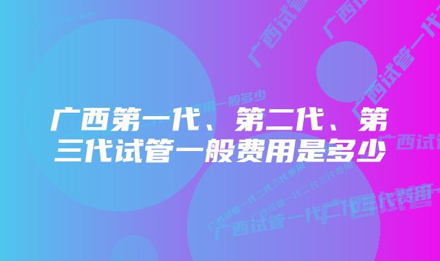 广西第一代、第二代、第三代试管一般费用是多少