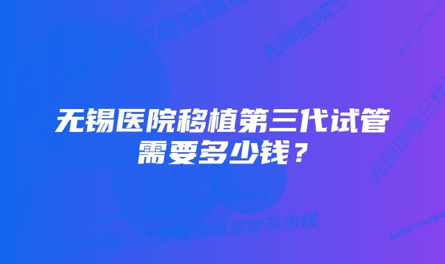 无锡医院移植第三代试管需要多少钱？