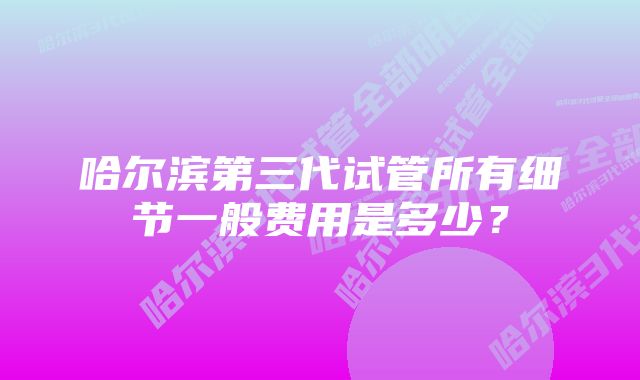 哈尔滨第三代试管所有细节一般费用是多少？