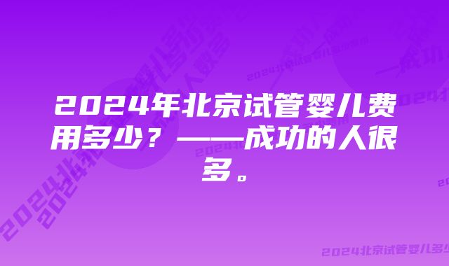 2024年北京试管婴儿费用多少？——成功的人很多。