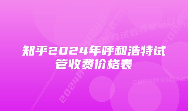 知乎2024年呼和浩特试管收费价格表