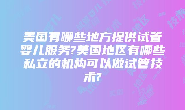 美国有哪些地方提供试管婴儿服务?美国地区有哪些私立的机构可以做试管技术?