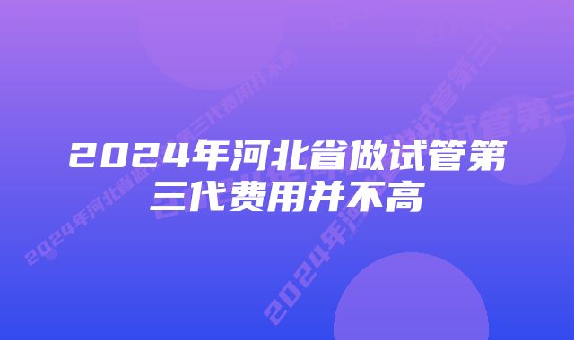 2024年河北省做试管第三代费用并不高