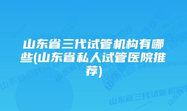 山东省三代试管机构有哪些(山东省私人试管医院推荐)