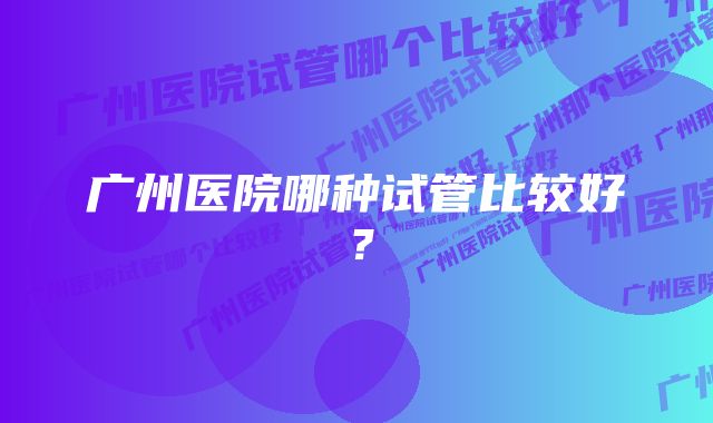 广州医院哪种试管比较好？