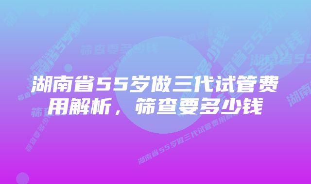 湖南省55岁做三代试管费用解析，筛查要多少钱