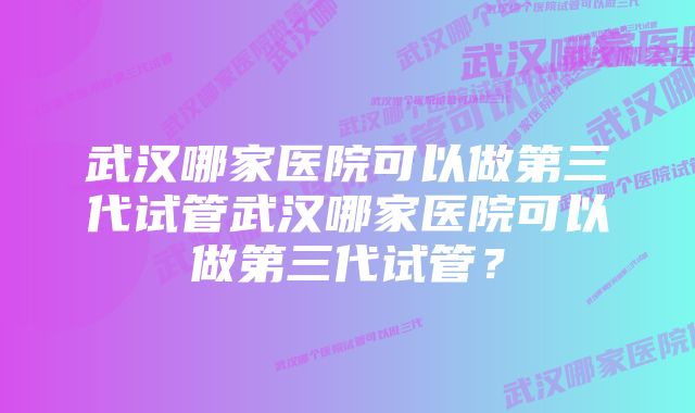 武汉哪家医院可以做第三代试管武汉哪家医院可以做第三代试管？