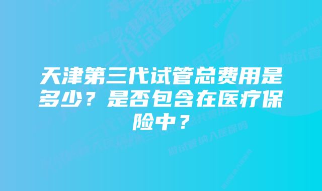 天津第三代试管总费用是多少？是否包含在医疗保险中？