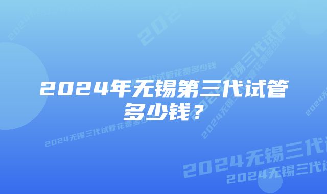 2024年无锡第三代试管多少钱？