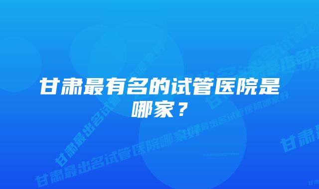 甘肃最有名的试管医院是哪家？