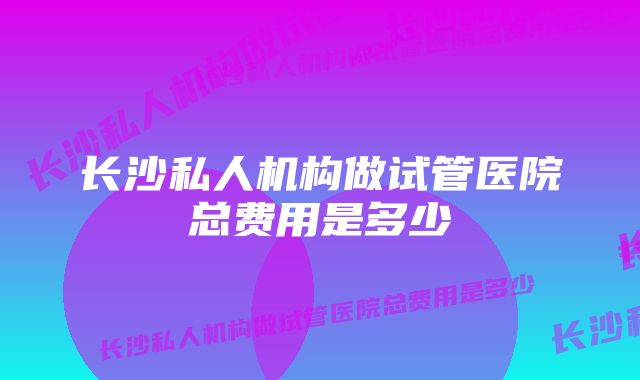 长沙私人机构做试管医院总费用是多少