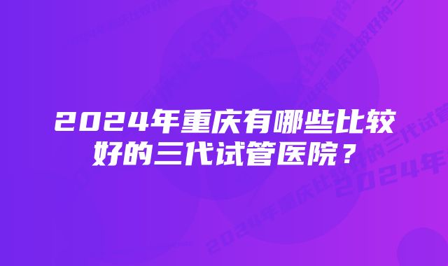 2024年重庆有哪些比较好的三代试管医院？