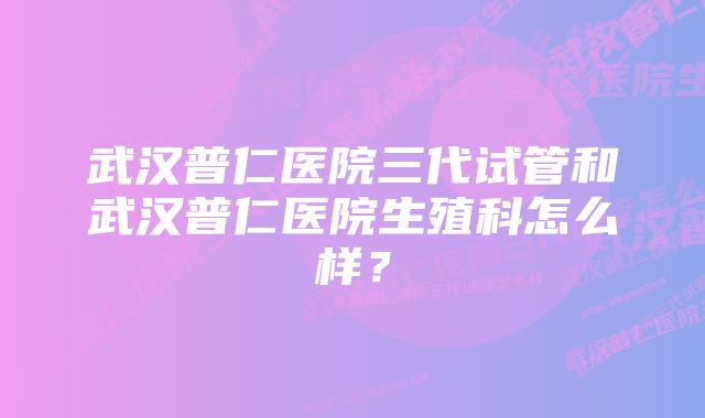 武汉普仁医院三代试管和武汉普仁医院生殖科怎么样？