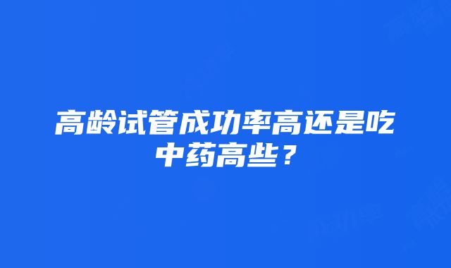 高龄试管成功率高还是吃中药高些？