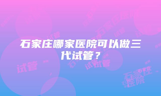 石家庄哪家医院可以做三代试管？