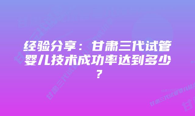 经验分享：甘肃三代试管婴儿技术成功率达到多少？