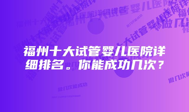 福州十大试管婴儿医院详细排名。你能成功几次？