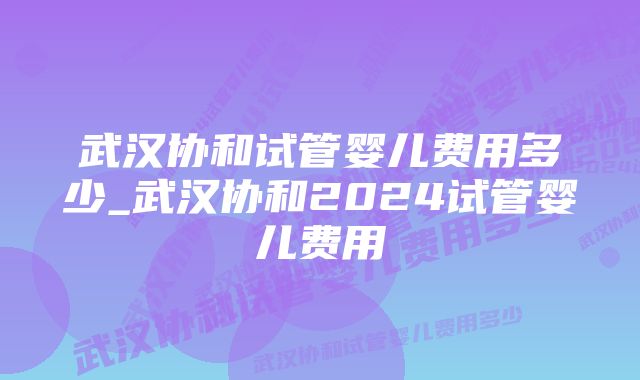 武汉协和试管婴儿费用多少_武汉协和2024试管婴儿费用