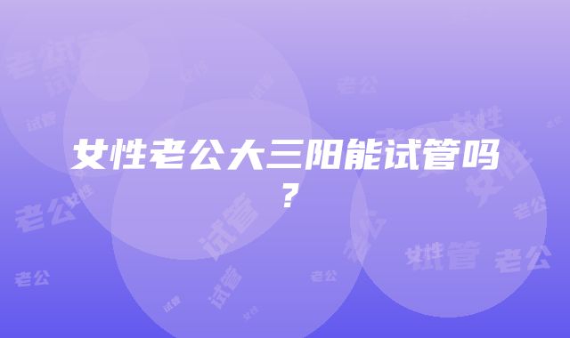 女性老公大三阳能试管吗？