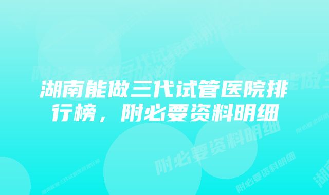 湖南能做三代试管医院排行榜，附必要资料明细