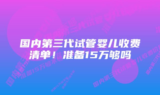 国内第三代试管婴儿收费清单！准备15万够吗