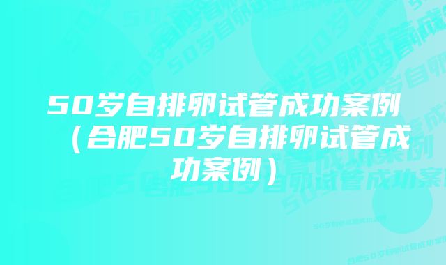 50岁自排卵试管成功案例（合肥50岁自排卵试管成功案例）