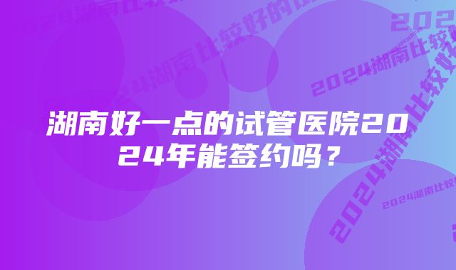 湖南好一点的试管医院2024年能签约吗？