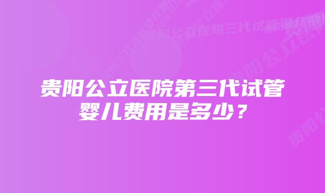 贵阳公立医院第三代试管婴儿费用是多少？