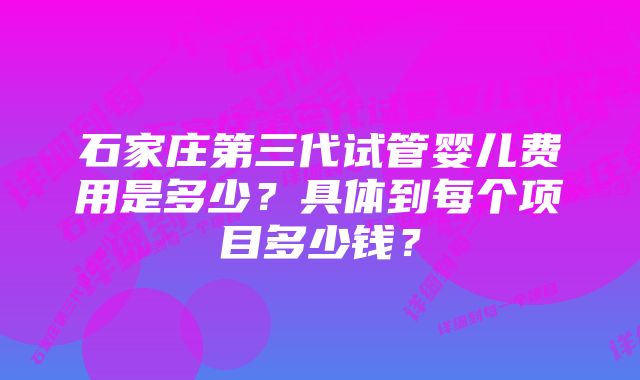 石家庄第三代试管婴儿费用是多少？具体到每个项目多少钱？