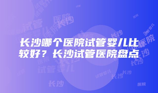 长沙哪个医院试管婴儿比较好？长沙试管医院盘点