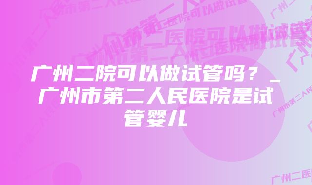 广州二院可以做试管吗？_广州市第二人民医院是试管婴儿