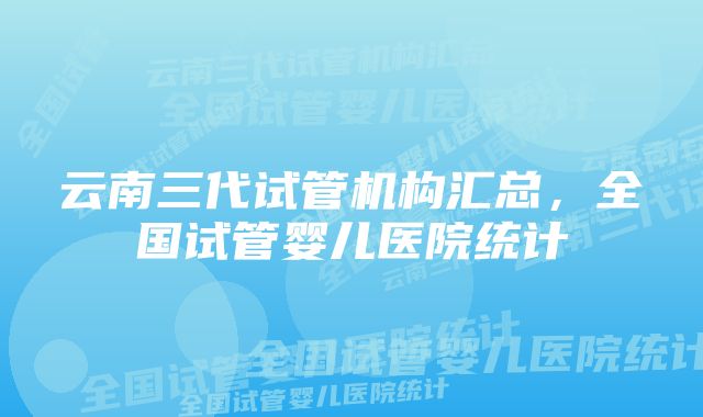 云南三代试管机构汇总，全国试管婴儿医院统计