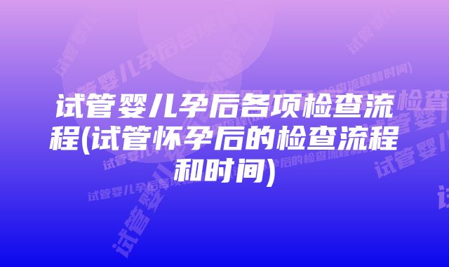 试管婴儿孕后各项检查流程(试管怀孕后的检查流程和时间)