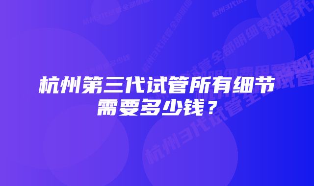 杭州第三代试管所有细节需要多少钱？